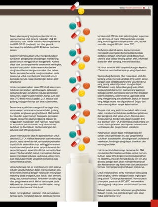 MEDIA PHARMA InDonEsIA        37




Dalam skema yang tak jauh dari kondisi riil, co-      ke toko obat OTC dan toko kelontong dan supermar-
payment untuk obat generik mulai dari US$ 10          ket. Di Eropa, di mana OTC menikmati proporsi
(termurah), obat merek memerlu-kan co-payments        yang lebih tinggi dari total penjualan obat, apotek
dari US$ 20-25 (moderat), dan obat generik            memiliki pangsa 88% dari pasar OTC.
bermerek top setidaknya US$ 40 keluar dari saku
pasien.                                               Berbelanja obat di apotek, konsumen akan
                                                      mendapat kesempatan berkonsultasi kepada
Sistem ini dimaksudkan untuk mengandung per-          apoteker, dengan pertanyaan yang dibutuhkan.
tumbuhan pengeluaran obat dengan mendorong            Mereka bisa belajar tentang bahan aktif, informasi
pasien untuk menggunakan obat generik. Karena         dosis dan efek samping, interaksi obat dsb.
biaya obat dan co-payments sama-sama meningkat,
asuransi dan pasien telah menemukan bahwa             Ini harus tersedia lebih banyak dukungan kepada
uang bisa dihemat dengan memakai obat bebas.          FDA untuk memfasilitasi apa sja yang diperlukan.
Dokter semakin bersedia menginstruksikan pada
pasiennya untuk membeli obat ditempat umum            Saatnya bagi beberapa obat resep akan lebih ter-
daripada menulis resep obat dengan bahan aktif        tantang untuk menjadi kandidat OTC switch, peran-
yang sama                                             cangan obat berstatus Behind-the-Counter (BTC)
                                                      yang jarang sekali digunakan mungkin tepat.
Untuk memaksimalkan pasar OTC di AS akan mem-         BTC adalah resep bebas obat yang akan dibeli
butuhkan perubahan signifikan pada kebiasaan          langsung oleh konsumen dari seorang apoteker.
bersama dengan perubahan regulasi pembelian           Sebagai contoh, kontrasepsi darurat Plan B adalah
konsumen. Seperti saat ini berdiri, hanya 32% dari    sejenis obat BTC, seperti halnya juga obat alergi
obat OTC dibeli melalui apotek, 21% berasal dari      yang mengandung pseudoefedrin. Status ini adalah
gudang, sebagian lainnya dari sisa supermarket.       yang ketiga secara luas digunakan di Eropa, dan
                                                      telah menunjukkan banyak keberhasilan.
Sementara apotik bisa mengambil berbagai obat,
secara wajar, terutama supermarket dan gudang,        Banyak obat yang saat ini mendekati akhir masa
mengelola jangkauan yang lebih kecil. Oleh sebab      paten mereka membutuhkan sedikit pengetahuan
itu, toko dan supermarket, fokus pada penjualan       dari pengguna obat batuk umum. Mereka akan
kepada konsumen obat yang paling populer se-          melakukannya dengan baik dalam kategori BTC
hingga lebih mudah dan lebih nyaman. Pasar saat       jika diijinkan oleh FDA. Ini termasuk obat antara lain
ini terstruktur, pertumbuhan yang inkremental/        untuk: disfungsi ereksi, pencegahan osteoporosis,
bertahap ini disebabkan oleh kematangan dan           kontrasepsi, dan pengendalian kolesterol.
saturasi obat OTC yang populer.
                                                      Kebanyakan pasien dapat mendiagnosis diri
Dalam memutuskan obat Rx diperbolehkan untuk          sendiri untuk perawatan ini, apa yang mereka
beralih OTC, FDA melihat keamanan dan efektivitas     butuhkan adalah sedikit bimbingan dari profesional
produk, rasio benefit-to-risk, dan apakah pelabelan   kesehatan, bimbingan yang dapat diberikan oleh
dapat ditulis sedemikian rupa sehingga konsumen       seorang apoteker.
dapat memakai produk aman tanpa intervensi dari
penyedia layanan kesehatan. Untuk menumbuhkan         Hal ini membutuhkan upaya bersama dari FDA,
pasar, FDA harus lebih dahulu memastikan bahwa        perusahaan farmasi dan apoteker, untuk menum-
pasien mendapat edukasi yang cukup untuk mem-         buhkan pasar OTC dengan mendorong peralihan
buat keputusan medis yang lebih kompleks atas         Rx pada OTC. Ini akan menjadi solusi win-win, jika
nama mereka sendiri.                                  dikelola dengan baik, akan memberi keamanan
                                                      dan kenyamanan bagi konsumen dan perusahaan
Untuk beberapa hal, ini telah diperumit oleh adanya   farmasi memperpanjang kehidupan produknya.
industri yang berlebihan dalam memanfaatkan eks-
tensi merek mereka dengan melakukan mixing dan        Untuk melakukannya tentu memakan waktu yang
matching pada analgesik, obat batuk, obat demam,      tidak singkat, karena sebagian besar lingkungan
alergi, dsb, sampai-sampai konsumen tak tahu lagi     yang ada di FDA sangat konservatif. Namun pada
obat yang mereka ambil. Hal Ini berdampak pada        prinsipnya, pasar untuk OTC/BTC menawarkan
kekhawatiran bahwa pasien memiliki resiko meng-       peluang yang cukup besar untuk industri farmasi.
konsumsi obat secara tidak tepat.
                                                      Sebuah paten memiliki kehidupan yang terbatas.
Selain meningkatkan pelabelan obat, perusahaan        Sebuah merek, jika dikelola dengan baik, akan
farmasi perlu mengubah saluran distribusi mereka      hidup selamanya.<erw>
 