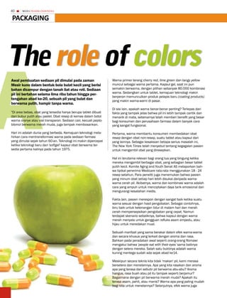 40     MEDIA PHARMA InDonEsIA


PaCkaGinG




the role of colors

a
Awal pembuatan sediaan pil dimulai pada zaman                     Warna primer terang cherry red, lime green dan tangy yellow
Mesir kuno dalam bentuk bola bulat kecil yang berisi              muncul sebagai warna pertama. Kapsul gel, saat ini pun
bahan dicampur dengan tanah liat atau roti. Sediaan               semakin berwarna, dengan pilihan sebanyak 80.000 kombinasi
                                                                  warna. Sedangkan untuk tablet, kemajuan teknologi makin
pil ini bertahan selama lima ribu tahun hingga per-
                                                                  berperan memunculkan produk pelapis baru (coating products)
tengahan abad ke-20, sebuah pil yang bulat dan                    yang makin warna-warni di pasar.
berwarna putih, hampir tanpa warna.
                                                                  Di sisi lain, apakah warna benar-benar penting? Terlepas dari
"Di area bebas, obat yang tersedia hanya berupa tablet dibuat     fakta yang tampak jelas bahwa pil ini lebih tampak cantik dan
dari bubur putih atau pastel. Obat resep di kemas dalam botol     menarik di mata, sebenarnya telah memberi benefit yang besar
warna oranye atau vial transparan. Sediaan cair, kecuali pepto-   bagi konsumen dan perusahaan farmasi dalam banyak cara
bismol berwarna merah muda, juga tampak membosankan.              yang sangat fungsional.

Hari ini adalah dunia yang berbeda. Kemajuan teknologi mela-      Pertama, warna membantu konsumen membedakan obat
hirkan cara mentransformasi warna pada sediaan farmasi            resep dengan obat non-resep, suatu tablet atau kapsul dari
yang dimulai sejak tahun 60-an. Teknologi ini makin dipercepat    yang lainnya. Sebagai kesaksian betapa serius masalah ini,
ketika teknologi baru dari 'softgel' kapsul obat berwarna ter-    The New York Times telah menyebut tentang kegagalan pasien
sedia pertama kalinya pada tahun 1975.                            untuk mengambil obat yang diresepkan.

                                                                  Hal ini terutama relevan bagi orang tua yang bingung ketika
                                                                  mereka mengambil berbagai obat, yang sebagian besar tablet
                                                                  putih kecil. Komite Aging and Youth Senat AS melaporkan bah-
                                                                  wa tipikal penerima Medicare rata-rata menggunakan 18 - 24
                                                                  resep setahun. Para peneliti juga menemukan bahwa pasien
                                                                  yang minum obat setiap hari lebih disukai daripada warna-
                                                                  warna cerah pil. Akibatnya, warna dan kombinasi warna adalah
                                                                  cara yang ampuh untuk menciptakan daya tarik emosional dan
                                                                  mengurangi kesalahan medis.

                                                                  Fakta lain, pasien merespon dengan sangat baik ketika suatu
                                                                  warna sesuai dengan hasil pengobatan. Sebagai contohnya,
                                                                  biru baik untuk ketenangan tidur di malam hari dan merah
                                                                  cerah mempersepsikan pengobatan yang cepat. Namun
                                                                  terdapat skenario sebaliknya, bahwa kapsul dengan warna
                                                                  merah menyala untuk gangguan refluks asam empedu, atau
                                                                  hijau untuk meredakan mual.

                                                                  Sebuah manfaat yang sama berakar dalam efek warna-warna
                                                                  dan secara khusus yang terkait dengan aroma dan rasa.
                                                                  Bahkan pada peradaban awal seperti orang-orang Romawi
                                                                  mengakui bahwa 'people eat with their eyes' sama baiknya
                                                                  dengan selera mereka. Salah satu buktinya adalah warna
                                                                  kuning mentega sudah ada sejak abad ke14.

                                                                  Meskipun secara teknis kita tidak 'makan' pil, kami merasa
                                                                  berselera dan menelannya. Apa yang kita rasakan dan aroma
                                                                  apa yang terasa dari sebutir pil berwarna abu-abu? Aroma
                                                                  hangus, rasa buah atau pil itu tampak seperti berjamur?
                                                                  Bagaimana dengan pil berwarna merah muda? Apakah itu
                                                                  terasa asam, pahit, atau manis? Warna apa yang paling mudah
                                                                  bagi kita untuk menelannya? Selanjutnya, efek warna juga
 