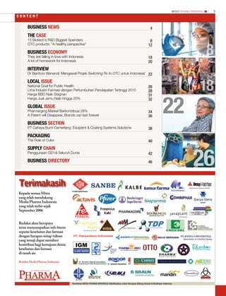 MEDIA PHARMA InDonEsIA   3
contEnt


      BusInEss nEws                                                                                                              4
      ThE CasE
      15 Biotech's R&D Biggest Spenders                                                                                          8


                                                                                                                                                                                8
      OTC products: “A healthy perspective"                                                                                     12
      BusInEss EConomy
      They are falling in love with Indonesia                                                                                   18
      A lot of homework for Indonesia                                                                                           20
      InTErVIEw
      Dr Biantoro Wanandi: Mengawal Projek Switching Rx to OTC untuk Indonesia' 22



                                                                                                                                                                          18
      LoCaL IssuE
      National Goal for Public Health                                                                                           26
      Lima Industri Farmasi dengan Pertumbuhan Pendapatan Tertinggi 2010                                                        28




                                                                                                                                              22
      Harga BBO Naik Stagnan                                                                                                    31
      Harga Jual Jamu Naik hingga 20%                                                                                           32
      GLoBaL IssuE
      Pharmerging Market Berkontribusi 28%                                                                                      34
      A Patent will Disappear, Brands can last forever                                                                          36
      BusInEss sECTIon
      PT Cahaya Bumi Cemerlang: Excipient & Coating Systems Solutions                                                           38
      PaCKaGInG
      The Role of Color                                                                                                         40




                                                                                                                                                                     26
      suPPLy ChaIn
      Penggunaan GS1di Seluruh Dunia                                                                                            42
      BusInEss DIrECTory                                                                                                        46




terimakasih
Kepada semua Mitra
yang telah mendukung
Media Pharma Indonesia
yang telah terbit sejak
September 2006


Redaksi akan berupaya
terus menyampaikan info bisnis
seputar kesehatan dan farmasi
dengan harapan setiap tulisan
yang tersaji dapat memberi
kontribusi bagi kemajuan dunia
kesehatan dan farmasi
di tanah air.

Redaksi Media Pharma Indonesia




Pharma
           New Platform*New Energy




     PHARMA inDustRy, businEss & tEcHnoLoGy MEDiA      LIPI
                                                    Penerbitan MEDIA PHARMA INDONESIA Didedikasikan untuk Kemajuan Bidang Farmasi & Kesehatan Indonesia.
 