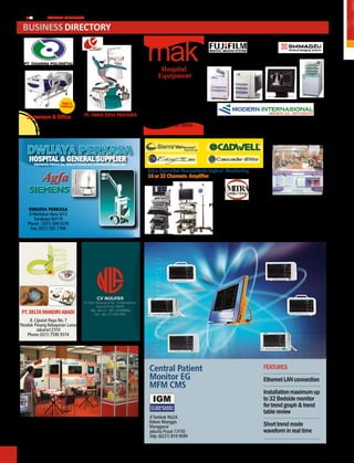 48
                                                                                                                                                               r
                                                                                                                                                               ph
        MEDIA PHARMA InDonEsIA

     Business diReCToRy                                                                                                   Business Directory
                                                                                                                           Busines


                                                                  mak
                                                        Made in
                                                      Indonesia




                                                                       Hospital
                                                                      Equipment
                                                                     Made in Indonesia

                                                                    PT. MEgA AndALAn
                       Made in                                        KALASAn (MAK)
                      Indonesia                                    Rasuna Office Park SO-02,
                                                                   Komp. Rasuna Epicentrum
     Showroom & office            PT. FAnIA ERSA PRATAMA                 Jl. Rasuna Said
        Tomang Raya No.8            Jl Kahfi I No 5 Jagakarsa            Jakarta 12960                   PT. MOdERn InTERnASIOnAL, TBK.
          Jakarta 11430                   Jakarta 12630              Telp. (021) 837 00555                Jl. Matraman Raya No.12 Jakarta Timur
         (021) 979 5833            Telp. (021) 7889 3682 - 83                                                      Telp (021) 280 1000



     DWIJAYA PERKASA
      hoSPital & General SuPPlier
        SIEMENS MEdIcal SolutIoNS authorIzEd dEalEr

                                                                  intra operative neurophysio-logical Monitoring
            Agfa                                                  16 or 32 channels amplifier

      SIEMENS
                                                                                               PT MITRA MEdIKA UTAMA               PT. TESEnA InOVIndO
      dWIJAYA PERKASA                                                                                                                  Jl. H. Jusin No. 43,
                                                                                                  OPerATIONAl OFFIce :
      Jl Medokan Baru II/12                                                                       Naspro Building                      Susukan - Ciracas
         Surabaya 60119                                                                           Jl.Garuda No. 79                 Jakarta 13750 - Indonesia
     Phone : (031) 599 0376                                                                       Jakarta 10610 - Indonesia          Telp : (021) 840 1325,
       Fax. (031) 592 7768                                                                        Ph. +62 21 428 00805                      841 2414
                                                                                                  Fx. +62 21 420 8410




 PT. DELTa manDIrI aBaDI
     Jl. Ciputat Raya No. 7
 Pondok Pinang Kebayoran Lama
          Jakarta12310
    Phone (021) 7590 9374




                                                                  central Patient                                             FEATURES
                                                                  monitor eG                                                  Ethernet LAN connection
                                                                  mFm cmS
                                                                                                                              Installation maximum up
                                                                                                                              to 32 Bedside monitor
                                                                                                                              for trend graph & trend
                                                                                                                              table review
                                                                  Jl Tambak No2A
                                                                  Kebon Manggis
            PT. PEnTASAdA SURYA dInAMIKA                          Manggarai                                                   Short trend mode
            Jl Kartini Raya No. 54-G, Jakarta 10750               Jakarta Pusat 13150                                         waveform in real time
                Telp. (021) 659 2180, 659 3618                    Telp. (6221) 819 9099
 