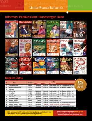 regulation
r&d
 r&d                         industrial technology supply chain patient safety
                                                                                                                          trading
harmacist
                                      retailersbusiness competition
                           packaging Media Pharma Indonesia


    Informasi Publikasi dan Pemasangan Iklan




    Regular Rates
     no

      1.
                       Item

             cover Banner (half)
                                                         Size (cm)

                                                        9,5 x 5,5
                                                                         1 X insertion
                                                                            3.500.000       10.000.000
                                                                                                        R a t e s (Rp)
                                                                                            3 X insertion Free Bonus
                                                                                                            Inside Banner (Half - 2x) + Business Directory (2x)
                                                                                                                                                                              50%
                                                                                                                                                                             Discount
                                                                                                                                                                             sampai
      2.     Inside (front/back) cover                  21 x 27,5          12.000.000       35.000.000      Inside Banner (Full - 3x) + Business Directory (2x)             5 okt 2011
      3.     Full Page;                                 21 x 27,5
             a. First Page                              21 x 27,5          12.000.000       35.000.000      Inside Banner (Full - 3x) + Business Directory (3x)
             b 3rd Page                                 21 x 27,5          11.000.000       32.000.000      Inside Banner (Full - 3x) + Business Directory (3x)
             b. Inside Pages                            21 x 27,5          10.000.000       29.000.000      Inside Banner (Full - 3x) + Business Directory (3x)
      4.     50% of Page (horz/vert)                    19 x 13,5           5.500.000       16.000.000      Inside Banner (Half - 1x) + Business Directory (3x)
      5.     Inside Banner (full)                       19 x 5,5            4.500.000       13.000.000      Business Directory (3x)
      6.     Business Directory                         4,2 x 3,5             750.000        2.100.000      Business Directory (1x)
      7.     Advertorial (1 page)                       21 x 27,5           8.500.000       27.000.000      Inside Banner (Full - 3x) + Sub Headline in cover (1x)
      8.     Business Section (3 pages)                 21 x 27,5          17.500.000          (Paket A)    Tersedia paket yang lain sesuai kebutuhan.
      9.     Business Progress-report                   21 x 13,5           3.000.000        8.500.000      Inside Banner (Half - 1x) + Business Directory (2x)
    * Regular rates in 2010, all rates excluding 10% of tax.


       Untuk keterangan lebih lanjut mohon menghubungi redaksi/bagian iklan                                                 Redaksi membantu pemuatan Business Section
                                                                                                                            Disediakan paket-paket publikasi menarik untuk
       di 0882 100 10 567 atau pharmabiz.indonesia@gmail.com                                                                 pemuatan pada Bulan Juli s/d Desember 2011.

    Demi aktualisasi berita, artikel pada rubrik Business Section dimuat dari kegiatan wawancara, peliputan dan foto session. Dilakukan paling lambat 10 hari sebelum pemuatan.
 