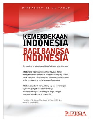 D I R G A H A y U                     k e         6 6       T A H U N




kEMERDEkAAn
inDonEsiA
bAGi bAnGsA
inDonEsiA
Dengan Ridho Tuhan Yang Maha Arif dan Maha Bijaksana


Kita bangsa Indonesia hendaknya mau dan mampu
menciptakan arus penemuan dan pembaruan yang teratur
untuk menjamin tahap-tahap pertumbuhan politik, ekonomi,
sosial, budaya serta pertahanan dan keamanan.


Kita berupaya turut menyumbang kepada kemenangan
sejati ilmu pengetahuan dan teknologi.
Bukan kemenangan semu dengan harga setinggi
penghancuran eksistensi kita sendiri.


Prof. DR. Ir. H. TB. Bachtiar Rifai - Kepala LIPI Tahun 1974 - 1984
Jakarta, 23 Agustus 1982




                                                                      Pharma
                                                                        New Platform*New Energy



                                                                        PHARMA EconoMy AnD businEss MEDiA
 