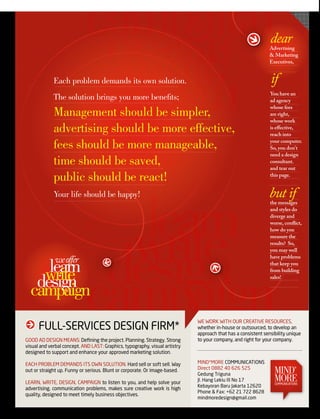 ngngisedc
                              iapma
                                                                                                               dear
                                                                                                               Advertising

                              etirw
                              nrael
             Each problem demands its own solution.
                                                                                                               & Marketing
                                                                                                               executives,


                                                                                                               if
                                                                                                               You have an
             The solution brings you more benefits;                                                            ad agency
                                                                                                               whose fees
             Management should be simpler,                                                                     are right,
                                                                                                               whose work
             advertising should be more effective,                                                             is effective,
                                                                                                               reach into

             fees should be more manageable,                                                                   your computer.
                                                                                                               So, you don't
                                                                                                               need a design
             time should be saved,                                                                             consultant.
                                                                                                               and tear out

             public should be react!                                                                           this page.


                                                                                                               but if

                            learn
             Your life should be happy!
                                                                                                               the messages
                                                                                                               and styles do




                           write
                                                                                                               diverge and
                                                                                                               worse, conflict,
                                                                                                               how do you




                          design
                                                                                                               measure the
                                                                                                               results? So,
                                                                                                               you may well

              we offer                                                                                         have problems

     learn

                         campaign
                         campaign
                                                                                                               that keep you

    write
   design
                                                                                                               from building
                                                                                                               sales!


  campaign
                                                                             We WoRK WITH ouR cReATIve ResouRces,
      FuLL-seRvIces DesIGn FIRM*                                             whether in-house or outsourced, to develop an
                                                                             approach that has a consistent sensibility unique
GooD AD DesIGn MeAns: Defining the project. Planning. strategy. strong       to your company, and right for your company.
visual and verbal concept. AnD LAsT: Graphics, typography, visual artistry
designed to support and enhance your approved marketing solution.

eAcH PRoBLeM DeMAnDs ITs oWn soLuTIon. Hard sell or soft sell. Way           MInD*MoRe coMMunIcATIons
out or straight up. Funny or serious. Blunt or corporate. or image-based.    Direct 0882 40 626 525
                                                                             Gedung Triguna                      MInD*
LeARn, WRITe, DesIGn, cAMPAIGn to listen to you, and help solve your         Jl. Hang Lekiu III no 17            MoRE
                                                                                                                 coMMunIcATIons
                                                                             Kebayoran Baru Jakarta 12620
advertising, communication problems, makes sure creative work is high
                                                                             Phone & Fax: +62 21 722 8628
quality, designed to meet timely business objectives.
                                                                             mindmoredesign@gmail.com
 