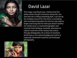 David Lazar
This image is by David Lazar, I believe that this
photo shows this girls innocence and purity but
also that she is hiding something dark, I can see by
the shadows around her that there is something
dark and depressing about her but her eyes look so
bright and loving that her dark past doesn't bother
her. David Lazar is a travel photographer and
musician from Brisbane, Australia, who loves to
capture moments of life, beauty and culture
through photography. He is drawn to locations
which have a rich cultural background and he is
especially interested in portrait and landscape
photography.
 