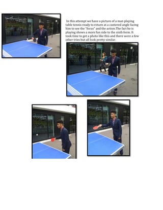 In this attempt we have a picture of a man playing
table tennis ready to return at a cantered angle facing
him to see the “focus” and the action.The fact he is
playing shows a more fun side to the sixth form. It
took time to get a photo like this and there were a few
other tries but all look pretty similar.

 
