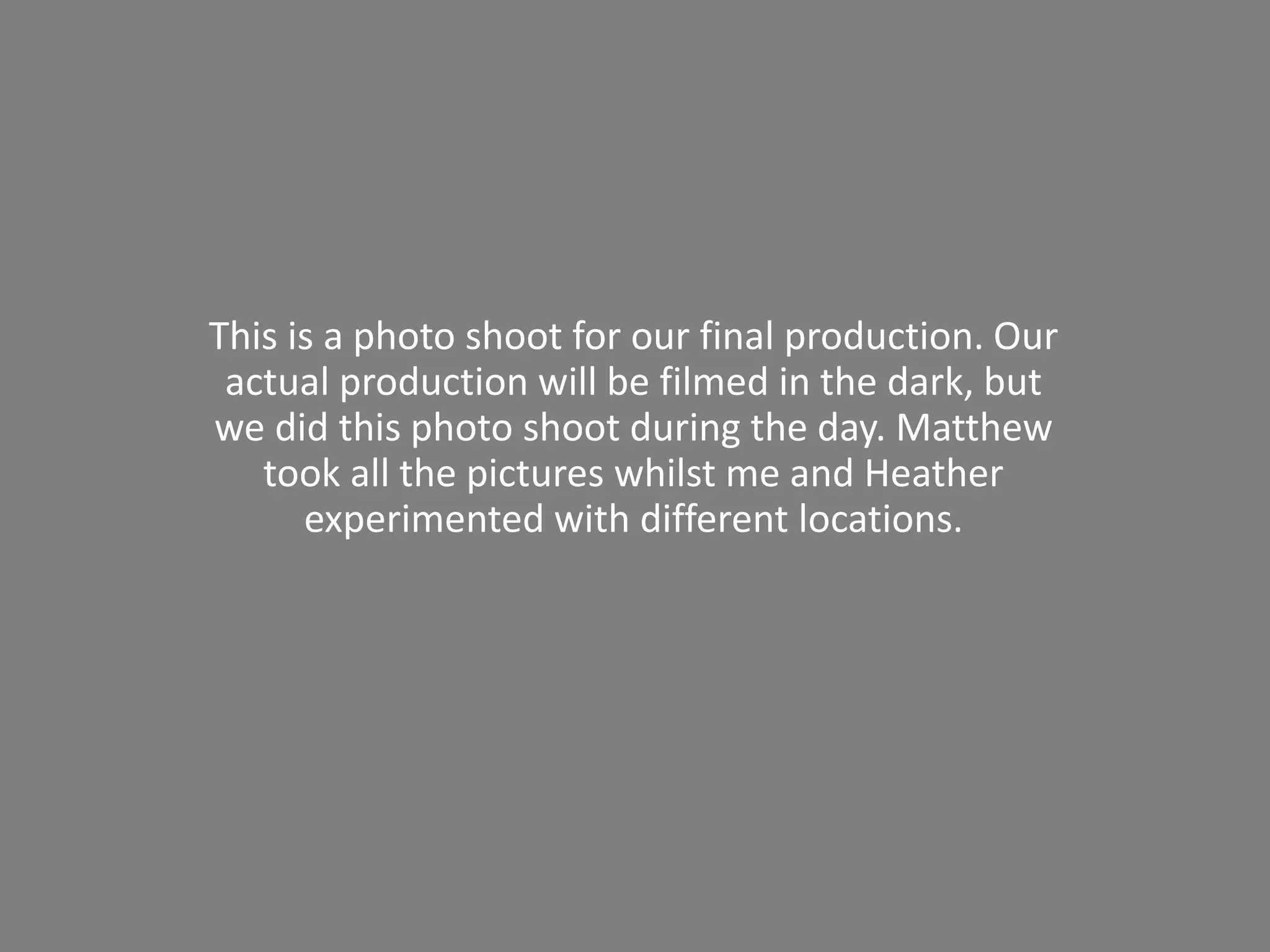 This is a photo shoot for our final production. Our
actual production will be filmed in the dark, but
we did this photo shoot during the day. Matthew
took all the pictures whilst me and Heather
experimented with different locations.