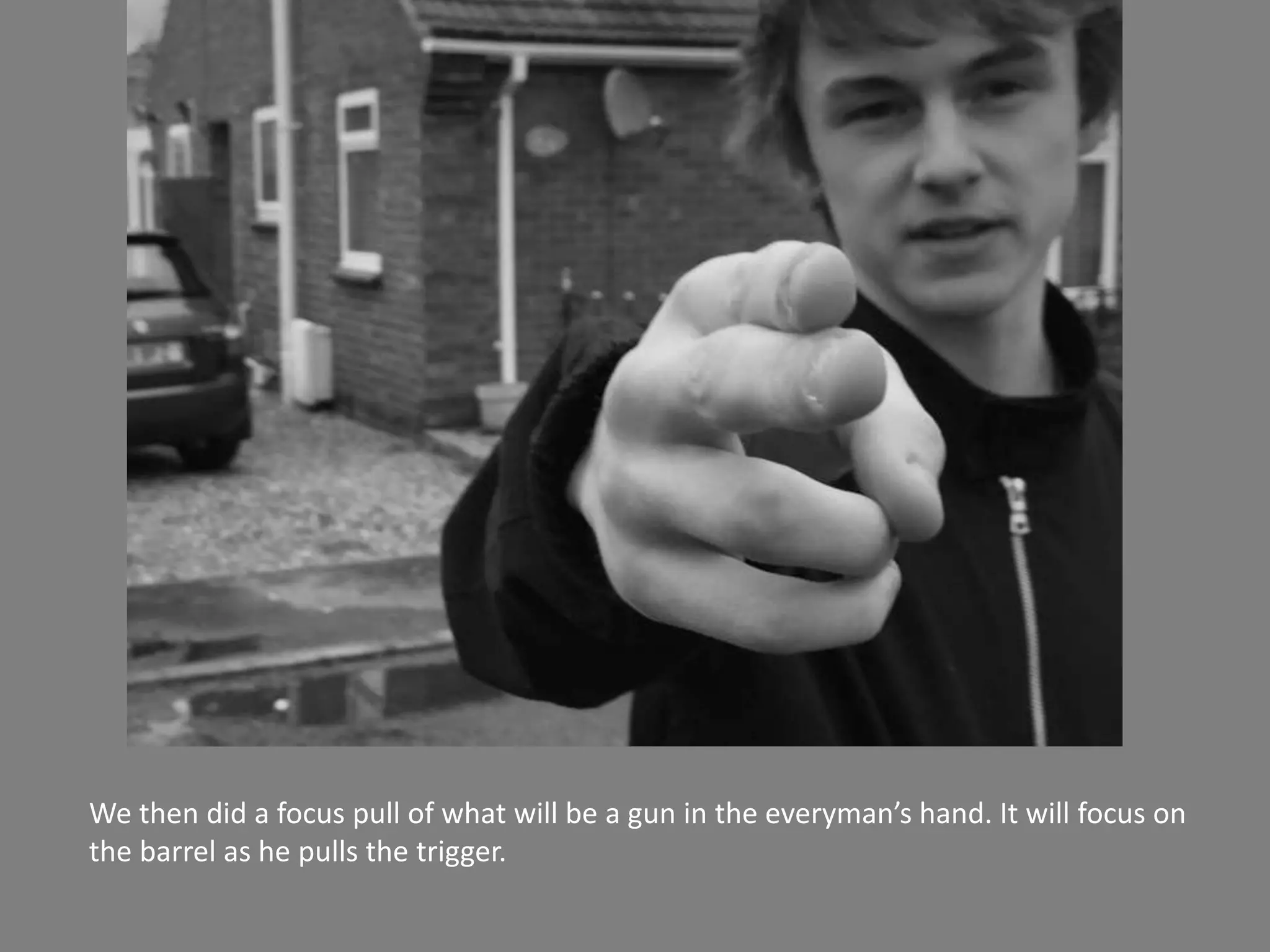 We then did a focus pull of what will be a gun in the everyman’s hand. It will focus on
the barrel as he pulls the trigger.