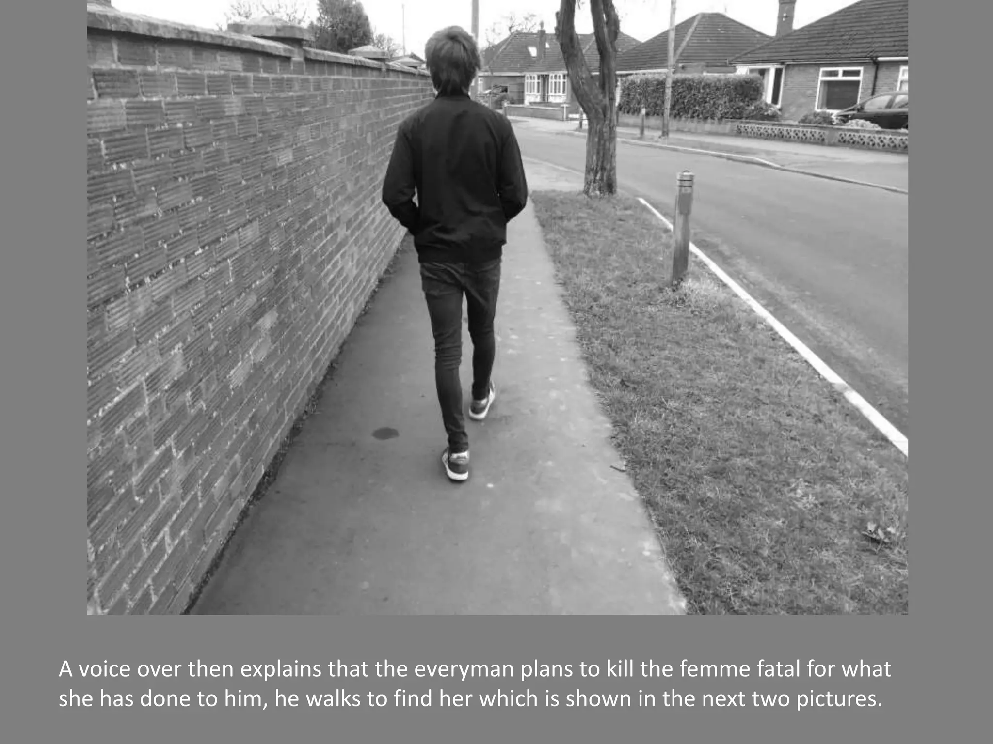 A voice over then explains that the everyman plans to kill the femme fatal for what
she has done to him, he walks to find her which is shown in the next two pictures.