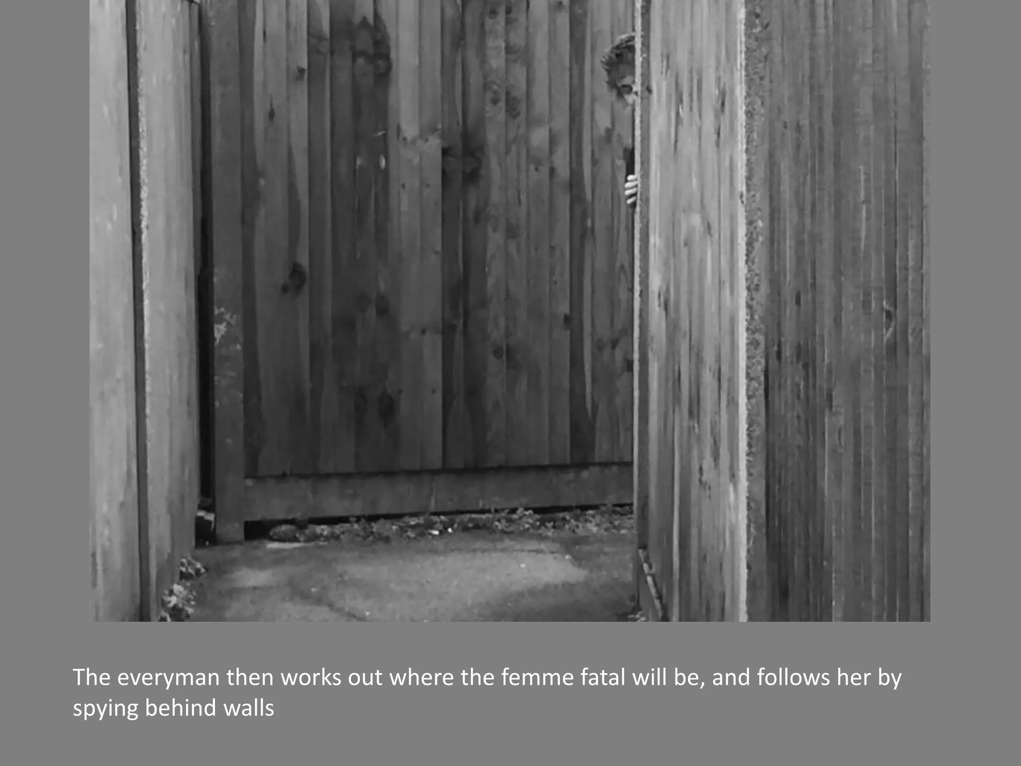 The everyman then works out where the femme fatal will be, and follows her by
spying behind walls