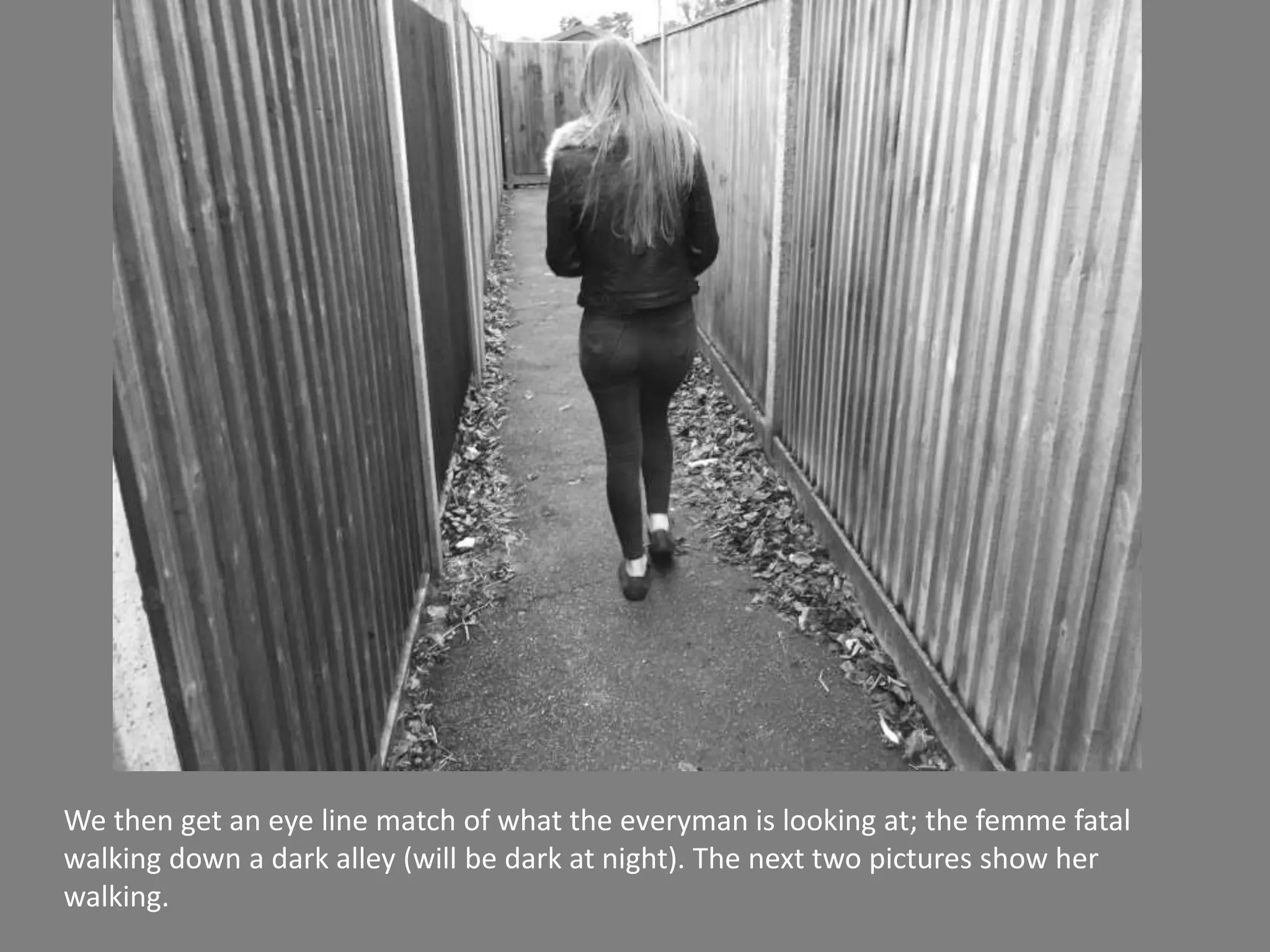 We then get an eye line match of what the everyman is looking at; the femme fatal
walking down a dark alley (will be dark at night). The next two pictures show her
walking.