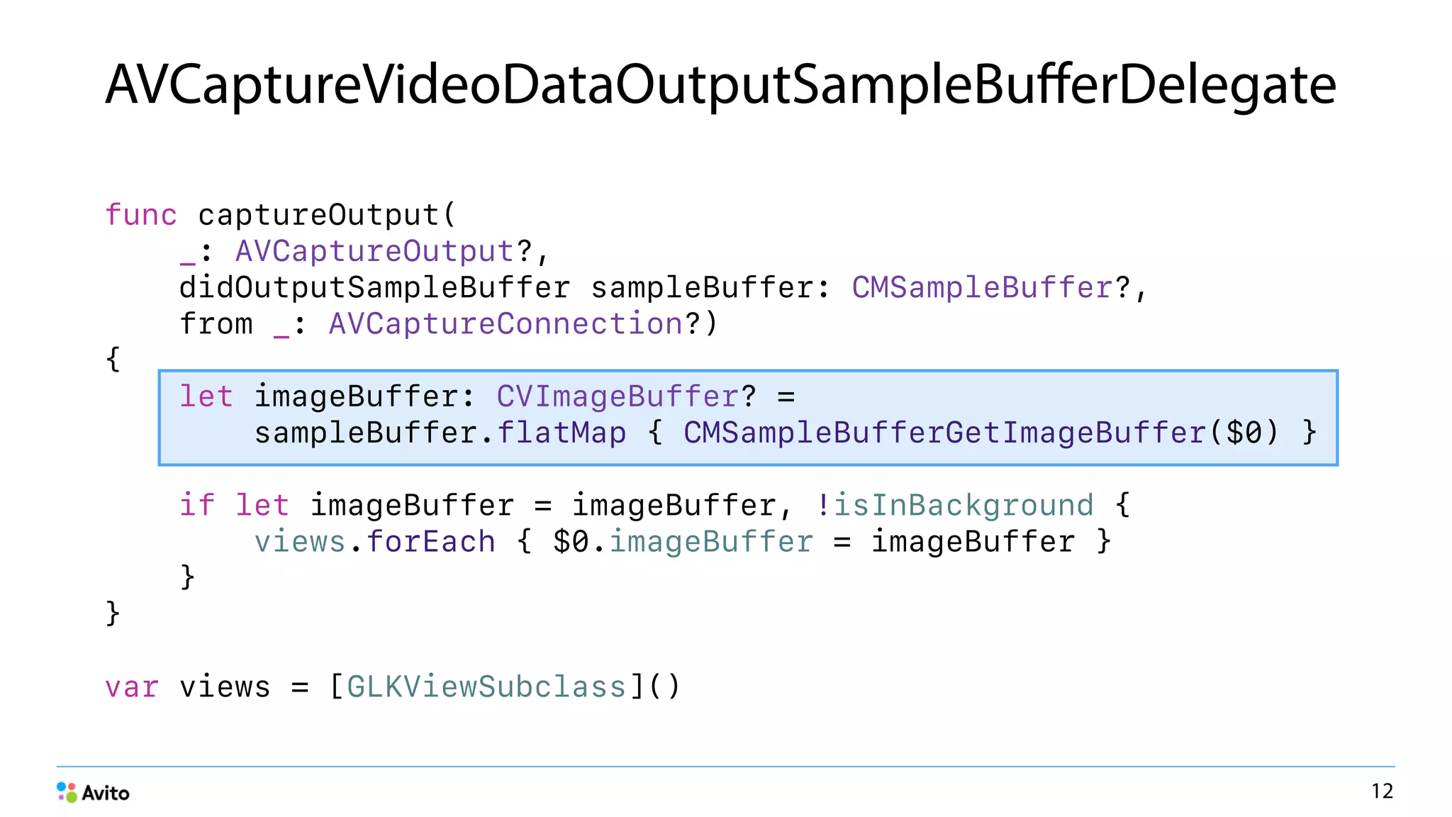 AVCaptureVideoDataOutputSampleBuﬀerDelegate
func captureOutput(
_: AVCaptureOutput?,
didOutputSampleBuffer sampleBuffer: CMSampleBuffer?,
from _: AVCaptureConnection?)
{
let imageBuffer: CVImageBuffer? =
sampleBuffer.flatMap { CMSampleBufferGetImageBuffer($0) }
if let imageBuffer = imageBuffer, !isInBackground {
views.forEach { $0.imageBuffer = imageBuffer }
}
}
var views = [GLKViewSubclass]()
12
 