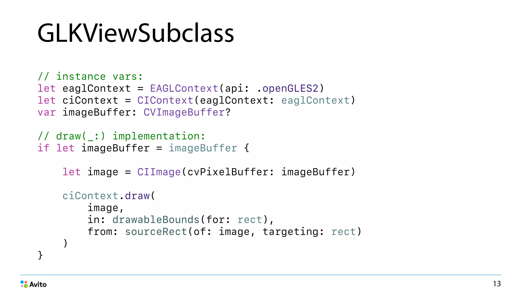 GLKViewSubclass
// instance vars:
let eaglContext = EAGLContext(api: .openGLES2)
let ciContext = CIContext(eaglContext: eaglContext)
var imageBuffer: CVImageBuffer?
// draw(_:) implementation:
if let imageBuffer = imageBuffer {
let image = CIImage(cvPixelBuffer: imageBuffer)
ciContext.draw(
image,
in: drawableBounds(for: rect),
from: sourceRect(of: image, targeting: rect)
)
}
13
 