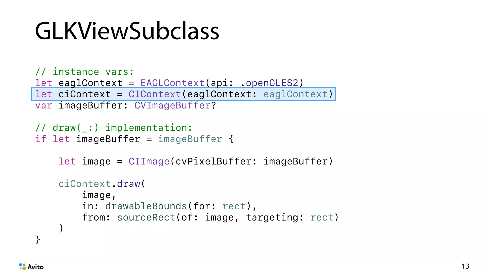 GLKViewSubclass
// instance vars:
let eaglContext = EAGLContext(api: .openGLES2)
let ciContext = CIContext(eaglContext: eaglContext)
var imageBuffer: CVImageBuffer?
// draw(_:) implementation:
if let imageBuffer = imageBuffer {
let image = CIImage(cvPixelBuffer: imageBuffer)
ciContext.draw(
image,
in: drawableBounds(for: rect),
from: sourceRect(of: image, targeting: rect)
)
}
13
 