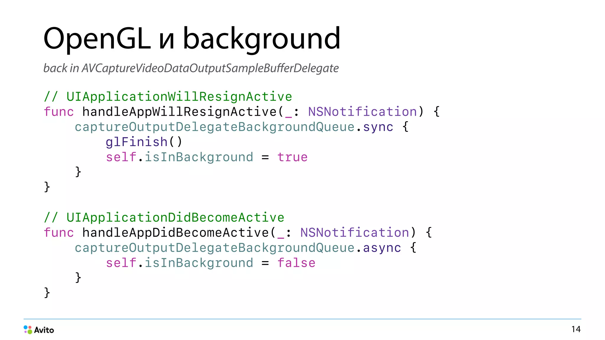 OpenGL и background
back in AVCaptureVideoDataOutputSampleBuﬀerDelegate
// UIApplicationWillResignActive
func handleAppWillResignActive(_: NSNotification) {
captureOutputDelegateBackgroundQueue.sync {
glFinish()
self.isInBackground = true
}
}
// UIApplicationDidBecomeActive
func handleAppDidBecomeActive(_: NSNotification) {
captureOutputDelegateBackgroundQueue.async {
self.isInBackground = false
}
}
14
 