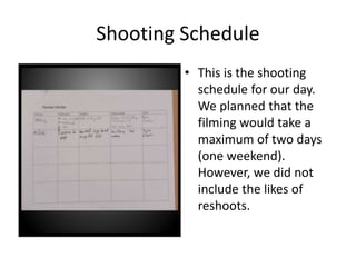 Shooting Schedule
• This is the shooting
schedule for our day.
We planned that the
filming would take a
maximum of two days
(one weekend).
However, we did not
include the likes of
reshoots.
 