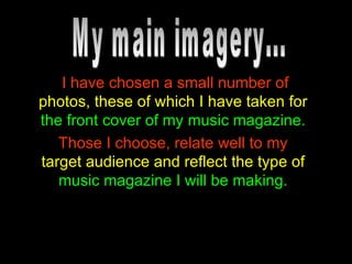 I have chosen a small number of   photos, these of which I have taken for   the front cover of my music magazine. Those I choose, relate well to my   target audience and reflect the type of   music magazine I will be making. My main imagery... 