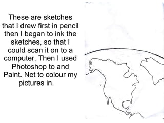These are sketches that I drew first in pencil then I began to ink the sketches, so that I could scan it on to a computer. Then I used Photoshop to and Paint. Net to colour my pictures in.  