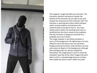 This longshot image has both pros and cons. The
characters position and posture reveals the
identity of the character we are able to see and
analyse the misenscene of the character well. The
character is wearing dark colours black and grey
which connote dullness and darkness this
conforms back to the genre horror , the mask
relates back to killers not wanting to be seen or
identified also the chain reveals to the audience
that the character is dangerous and that he is
probably out to hurt others.
The image however is very blank and plain in
terms of the background the lightening is not very
effective and in the picture you can see that a
background drop has been used and there are also
extra external objects in the background, although
these backgrounds can also be cropped on
Photoshop. The image doesn’t seem to show the
characters eyes like all the other images that were
taken so this is a disadvantage because it shows
that maybe the picture wasn’t taken very well.

 
