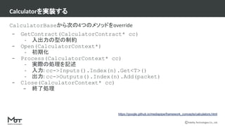 Mobility Technologies Co., Ltd.
CalculatorBaseから次の4つのメソッドをoverride
- GetContract(CalculatorContract* cc)
- 入出力の型の制約
- Open(CalculatorContext*)
- 初期化
- Process(CalculatorContext* cc)
- 実際の処理を記述
- 入力: cc->Inputs().Index(n).Get<T>()
- 出力: cc->Outputs().Index(n).Add(packet)
- Close(CalculatorContext* cc)
- 終了処理
Calculatorを実装する
https://google.github.io/mediapipe/framework_concepts/calculators.html
 