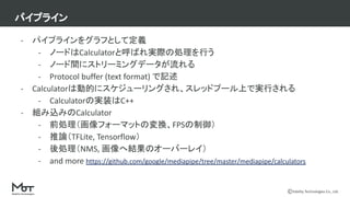 Mobility Technologies Co., Ltd.
- パイプラインをグラフとして定義
- ノードはCalculatorと呼ばれ実際の処理を行う
- ノード間にストリーミングデータが流れる
- Protocol buffer (text format) で記述
- Calculatorは動的にスケジューリングされ、スレッドプール上で実行される
- Calculatorの実装はC++
- 組み込みのCalculator
- 前処理（画像フォーマットの変換、FPSの制御）
- 推論（TFLite, Tensorflow）
- 後処理（NMS, 画像へ結果のオーバーレイ）
- and more https://github.com/google/mediapipe/tree/master/mediapipe/calculators
パイプライン
 