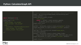Mobility Technologies Co., Ltd.
Python: CalculatorGraph API
import mediapipe as mp
# Define pipeline graph
config_text = """
input_stream: 'in_stream'
output_stream: 'out_stream'
node {
calculator: 'PassThroughCalculator'
input_stream: 'in_stream'
output_stream: 'out_stream'
}
"""
# Create CalculatorGraph, set callback, and start execution
graph = mp.CalculatorGraph(graph_config=config_text)
output_packets = []
graph.observe_output_stream(
'out_stream',
lambda _, packet: output_packets.append(
mp.packet_getter.get_str(packet)))
graph.start_run()
# Feed string
packet1 = mp.packet_creator.create_string(
'abc').at(0))
graph.add_packet_to_input_stream(
'in_stream', packet1)
# Feed image
rgb_img = cv2.cvtColor(cv2.imread(
'image.png'),
cv2.COLOR_BGR2RGB)
packet2 = mp.packet_creator.create_image_frame(
image_format=mp.ImageFormat.SRGB, data=rgb_img).at(1))
graph.add_packet_to_input_stream(
'in_stream', packet2)
# Destruct CalculatorGraph
graph.close()
 