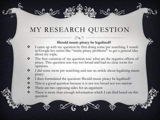MY RESEARCH QUESTION
                    Should music piracy be legalized?
   I came up with my question by first doing some pre searching. I search
    in Google key terms like “music piracy problems” to get a general idea
    about my topic.
   The first variation of my question was: what are the negative effects of
    piracy. This question was way too broad and had no clear room for
    opinions.
   I did some more pre searching and saw an article about legalizing music
    piracy
   I then formulated the question: Should music piracy be legalized?
   This is a good question because it is not too broad nor too narrow
   There are two opposing sides for an argument
   There is more than enough information which I can find based on this
    question
 