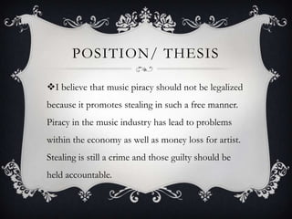 POSITION/ THESIS

I believe that music piracy should not be legalized
because it promotes stealing in such a free manner.
Piracy in the music industry has lead to problems
within the economy as well as money loss for artist.
Stealing is still a crime and those guilty should be
held accountable.
 