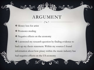 ARGUMENT
 Money loss for artist

 Promotes stealing

 Negative effects on the economy

 I answered my research question by finding evidence to
back up my thesis statement. Within my sources I found
information about how piracy within the music industry has
had negative effects on the US economy
 