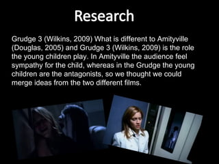 Grudge 3 (Wilkins, 2009) What is different to Amityville (Douglas, 2005) and Grudge 3 (Wilkins, 2009) is the role the young children play. In Amityville the audience feel sympathy for the child, whereas in the Grudge the young children are the antagonists, so we thought we could merge ideas from the two different films.  