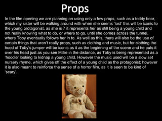 In the film opening we are planning on using only a few props, such as a teddy bear, which my sister will be walking around with when she seems ‘lost’ this will be iconic to the young protagonist, as she is 7 it represents her as still being a young child and not really knowing what to do, or where to go, until she comes across the tunnel, where Toby eventually follows her in to. As well as this, there will also be the use of certain things that aren’t really props, such as clothing and music, but for clothing the hood of Toby’s jumper will be iconic as it as the beginning of the scene and he puts it over his head just as you see Millie in the distance, as Toby is being represented as a ‘hoodie’ looking to kidnap a young child. However the music used will be a slow set nursery rhyme, which gives off the effect of a young child as the protagonist; however it is also meant to reinforce the sense of a horror film, as it is seen to be kind of ‘scary’. 