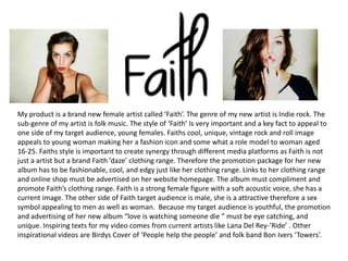 My product is a brand new female artist called ‘Faith’. The genre of my new artist is Indie rock. The
sub-genre of my artist is folk music. The style of ‘Faith’ Is very important and a key fact to appeal to
one side of my target audience, young females. Faiths cool, unique, vintage rock and roll image
appeals to young woman making her a fashion icon and some what a role model to woman aged
16-25. Faiths style is important to create synergy through different media platforms as Faith is not
just a artist but a brand Faith ’daze’ clothing range. Therefore the promotion package for her new
album has to be fashionable, cool, and edgy just like her clothing range. Links to her clothing range
and online shop must be advertised on her website homepage. The album must compliment and
promote Faith’s clothing range. Faith is a strong female figure with a soft acoustic voice, she has a
current image. The other side of Faith target audience is male, she is a attractive therefore a sex
symbol appealing to men as well as woman. Because my target audience is youthful, the promotion
and advertising of her new album “love is watching someone die ” must be eye catching, and
unique. Inspiring texts for my video comes from current artists like Lana Del Rey-’Ride’ . Other
inspirational videos are Birdys Cover of ‘People help the people’ and folk band Bon Ivers ‘Towers’.
 
