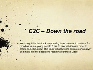 C2C – Down the road
We thought that this track is appealing to us because it creates a fun
mood as we are young people & like to play with ideas in order to
create something new. This track will allow us to explore our creativity
and make informed decisions regarding our music video.
 