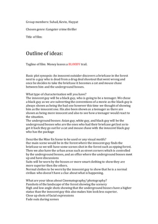 Group members: Suhail, Kevin, Hayyat 
Chosen genre: Gangster crime thriller 
Title of film: 
Outline of ideas: 
Tagline of film: Money leaves a BLOODY trail. 
Basic plot synopsis: An innocent outsider discovers a briefcase in the forest 
next to a guy who is dead from a drug deal shootout that went wrong and 
once he decides to take the briefcase it becomes a cat and mouse chase 
between him and the underground bosses. 
What type of characterisation will you have? 
The innocent guy will be a black guy, who is going to be a teenager. We chose 
a black guy as we are subverting the conventions of a movie as the black guy is 
always shown as being the bad one however this time we thought of showing 
him as the innocent one. His also been shown as a teenager as there are 
shown as being more innocent and also to see how a teenager would react to 
the situation. 
The underground bosses: Asian guy, white guy, and black guy will be the 
underground bosses who are the ones who had their briefcase get lost so to 
get it back they go out for a cat and mouse chase with the innocent black guy 
who has the package 
Describe the Mise En Scene to be used or any visual motifs? 
Our main scene would be in the forest where the innocent guy finds the 
briefcase so we will have some scenes shot in the forest such as epping forest. 
Then we also have the urban areas such as street corners which is controlled 
by the underground bosses, and an office where the underground bosses meet 
up and have discussions 
Suits will be worn by the bosses or more smart clothing to show they are 
more superior then the others. 
Normal clothes to be worn by the innocent guy to show that he is a normal 
civilian who doesn’t have a clue about what is happening. 
What are your ideas about Cinematography/ photography? 
Panshots of the landscape of the forest showing the scenery 
High and low angle shots showing that the underground bosses have a higher 
status than the innocent guy this also makes him look less superior. 
Close up shots of facial expressions 
Fade outs during scenes 
