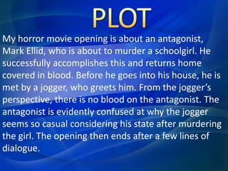 My horror movie opening is about an antagonist, 
Mark Ellid, who is about to murder a schoolgirl. He 
successfully accomplishes this and returns home 
covered in blood. Before he goes into his house, he is 
met by a jogger, who greets him. From the jogger’s 
perspective, there is no blood on the antagonist. The 
antagonist is evidently confused at why the jogger 
seems so casual considering his state after murdering 
the girl. The opening then ends after a few lines of 
dialogue. 
 