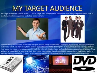 My target audience is Groups B and C1. This is a high class audience that consists of fairly well paid professionals such as 
teachers, middle management and white collar workers. 
The reasoning behind this is due to psychological horrors being intellectually challenging and thereby requiring intelligent 
audiences, which are more likely to be enticed by this factor in films. Bearing this in mind, my audience are most likely to 
hear about my movie in newspapers or through the internet via adverts on well used sites such as youtube or google. They 
will also be more likely to purchase their films rather than stream them from sites such as netflix as they would prefer to 
have a hard copy of the film. Cinema is also another method our audience would be likely to watch movies through. 
 