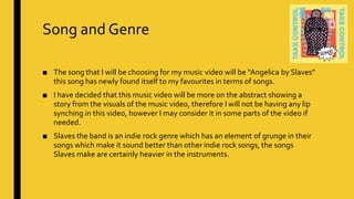 Song and Genre
■ The song that I will be choosing for my music video will be “Angelica by Slaves”
this song has newly found itself to my favourites in terms of songs.
■ I have decided that this music video will be more on the abstract showing a
story from the visuals of the music video, therefore I will not be having any lip
synching in this video, however I may consider it in some parts of the video if
needed.
■ Slaves the band is an indie rock genre which has an element of grunge in their
songs which make it sound better than other indie rock songs, the songs
Slaves make are certainly heavier in the instruments.
 