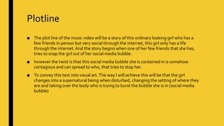 Plotline
■ The plot line of the music video will be a story of this ordinary looking girl who has a
few friends in person but very social through the internet, this girl only has a life
through the internet. And the story begins when one of her few friends that she has,
tries to snap the girl out of her social media bubble.
■ however the twist is that this social media bubble she is contained in is somehow
contagious and can spread to who, that tries to stop her.
■ To convey this text into visual art.The way I will achieve this will be that the girl
changes into a supernatural being when disturbed, changing the setting of where they
are and taking over the body who is trying to burst the bubble she is in (social media
bubble)
 
