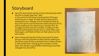 Storyboard
■ here the story board carries on from the last post when
the the co singer Isaac Say "solo"
in the scenes it will show a tracking shot of the guy
storming out in anger of what she has done to him,
treating him as a nobody, he's frustrated and fed up
but as he storms out he becomes weak and goes on his
phone, leading to him becoming a monster too. he
struggles turning into the monster, tumbling on the
ground and through the last chorus, which they once
meet again, with both of them on their phone on the
last chorus.
■ here it shows the last bit of the story board of when
the guy with the girl both on their phones walking on
the same street as they was before but in these scenes
it will include them changing into monsters on the
beat, this will give a good effect that the guy has fully
changed into one of her.
 