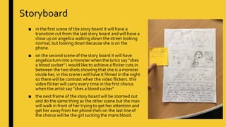 Storyboard
■ in the first scene of the story board it will have a
transition cut from the last story board and will have a
close up on angelica walking down the street looking
normal, but looking down because she is on the
phone.
■ on the second scene of the story board it will have
angelica turn into a monster when the lyrics say "shes
a blood sucker" i would like to achieve a flicker cuts in
between the two shots showing that she is a monster
inside her, in this scene i will have it filmed in the night
so there will be contrast when the video flickers. this
video flicker will carry every time in the first chorus
when the artist say "shes a blood sucker"
■ the next frame of the story board will be zoomed out
and do the same thing as the other scene but the man
will walk in front of her trying to get her attention and
get her away from her phone then on the last line of
the chorus will be the girl sucking the mans blood.
 
