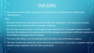 OUR SONG
• The song we have chosen to use for our music video is Ed Sheeran ft. Rudimental –
“Bloodstream”.
Why?
• We have chosen this song because we feel that the message of the song can be easily
portrayed to be understood by a younger audience.
• We feel that we can portray a stereotypical representation of a teenager however we will
then put the audience in the perspective of the teenager giving them a different outlook on
the problems teenagers face in society.
• The lyrics also allow us to incorporate both narrative and performance aspects.
• We have chosen this particular genre because we feel that it is one that is popular with our
specific target audience and the older generation.
 