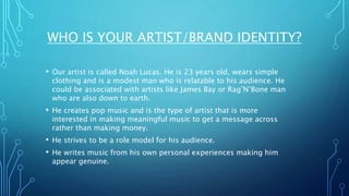 WHO IS YOUR ARTIST/BRAND IDENTITY?
• Our artist is called Noah Lucas. He is 23 years old, wears simple
clothing and is a modest man who is relatable to his audience. He
could be associated with artists like James Bay or Rag’N’Bone man
who are also down to earth.
• He creates pop music and is the type of artist that is more
interested in making meaningful music to get a message across
rather than making money.
• He strives to be a role model for his audience.
• He writes music from his own personal experiences making him
appear genuine.
 