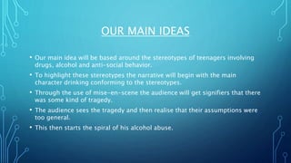 OUR MAIN IDEAS
• Our main idea will be based around the stereotypes of teenagers involving
drugs, alcohol and anti-social behavior.
• To highlight these stereotypes the narrative will begin with the main
character drinking conforming to the stereotypes.
• Through the use of mise-en-scene the audience will get signifiers that there
was some kind of tragedy.
• The audience sees the tragedy and then realise that their assumptions were
too general.
• This then starts the spiral of his alcohol abuse.
 