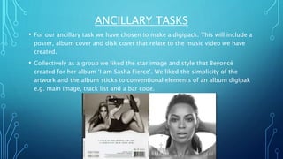 ANCILLARY TASKS
• For our ancillary task we have chosen to make a digipack. This will include a
poster, album cover and disk cover that relate to the music video we have
created.
• Collectively as a group we liked the star image and style that Beyoncé
created for her album ‘I am Sasha Fierce’. We liked the simplicity of the
artwork and the album sticks to conventional elements of an album digipak
e.g. main image, track list and a bar code.
 