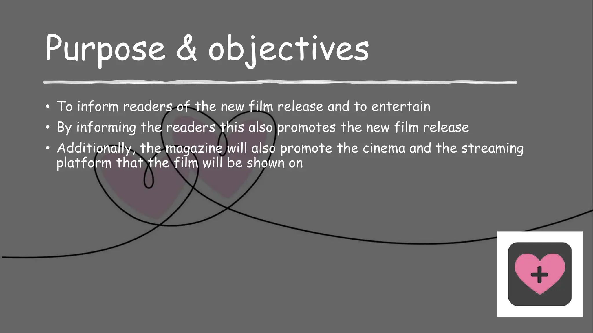 Purpose & objectives
• To inform readers of the new film release and to entertain
• By informing the readers this also promotes the new film release
• Additionally, the magazine will also promote the cinema and the streaming
platform that the film will be shown on
 