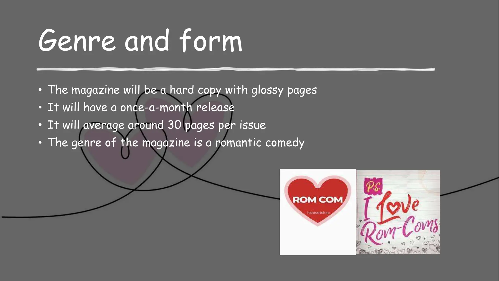 Genre and form
• The magazine will be a hard copy with glossy pages
• It will have a once-a-month release
• It will average around 30 pages per issue
• The genre of the magazine is a romantic comedy
 