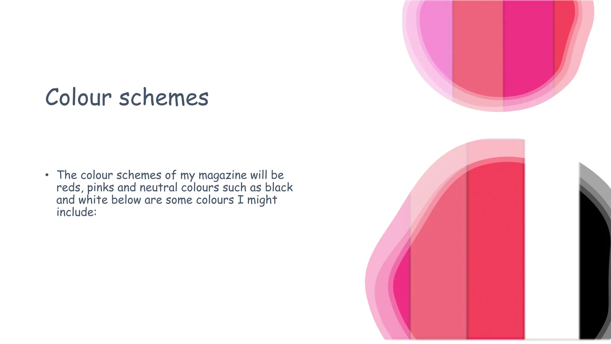 Colour schemes
• The colour schemes of my magazine will be
reds, pinks and neutral colours such as black
and white below are some colours I might
include:
 