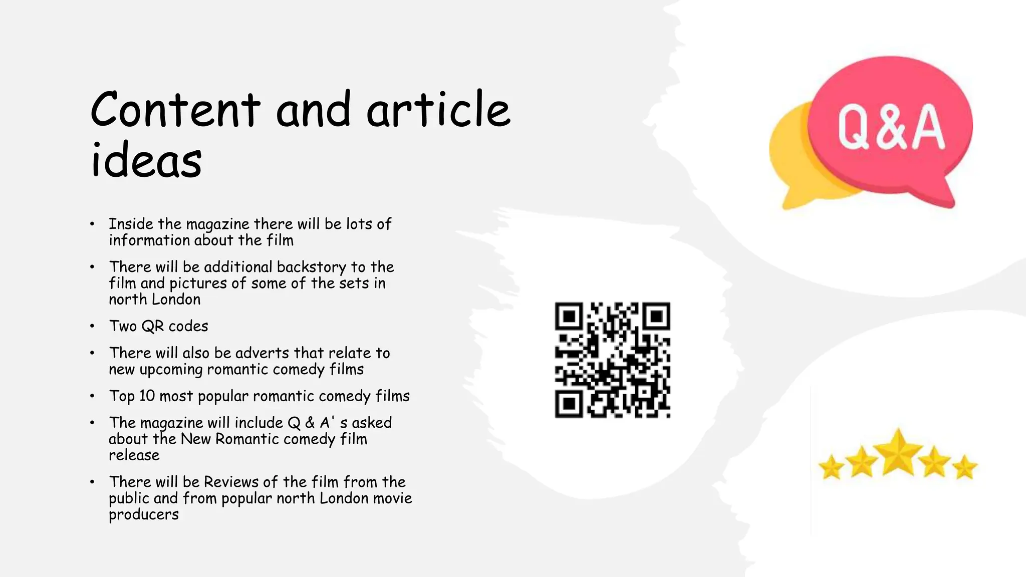 Content and article
ideas
• Inside the magazine there will be lots of
information about the film
• There will be additional backstory to the
film and pictures of some of the sets in
north London
• Two QR codes
• There will also be adverts that relate to
new upcoming romantic comedy films
• Top 10 most popular romantic comedy films
• The magazine will include Q & A' s asked
about the New Romantic comedy film
release
• There will be Reviews of the film from the
public and from popular north London movie
producers
 