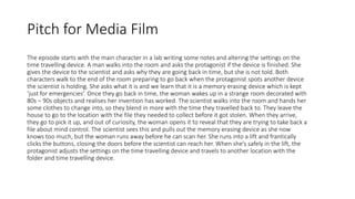 Pitch for Media Film
The episode starts with the main character in a lab writing some notes and altering the settings on the
time travelling device. A man walks into the room and asks the protagonist if the device is finished. She
gives the device to the scientist and asks why they are going back in time, but she is not told. Both
characters walk to the end of the room preparing to go back when the protagonist spots another device
the scientist is holding. She asks what it is and we learn that it is a memory erasing device which is kept
‘just for emergencies’. Once they go back in time, the woman wakes up in a strange room decorated with
80s – 90s objects and realises her invention has worked. The scientist walks into the room and hands her
some clothes to change into, so they blend in more with the time they travelled back to. They leave the
house to go to the location with the file they needed to collect before it got stolen. When they arrive,
they go to pick it up, and out of curiosity, the woman opens it to reveal that they are trying to take back a
file about mind control. The scientist sees this and pulls out the memory erasing device as she now
knows too much, but the woman runs away before he can scan her. She runs into a lift and frantically
clicks the buttons, closing the doors before the scientist can reach her. When she’s safely in the lift, the
protagonist adjusts the settings on the time travelling device and travels to another location with the
folder and time travelling device.
 