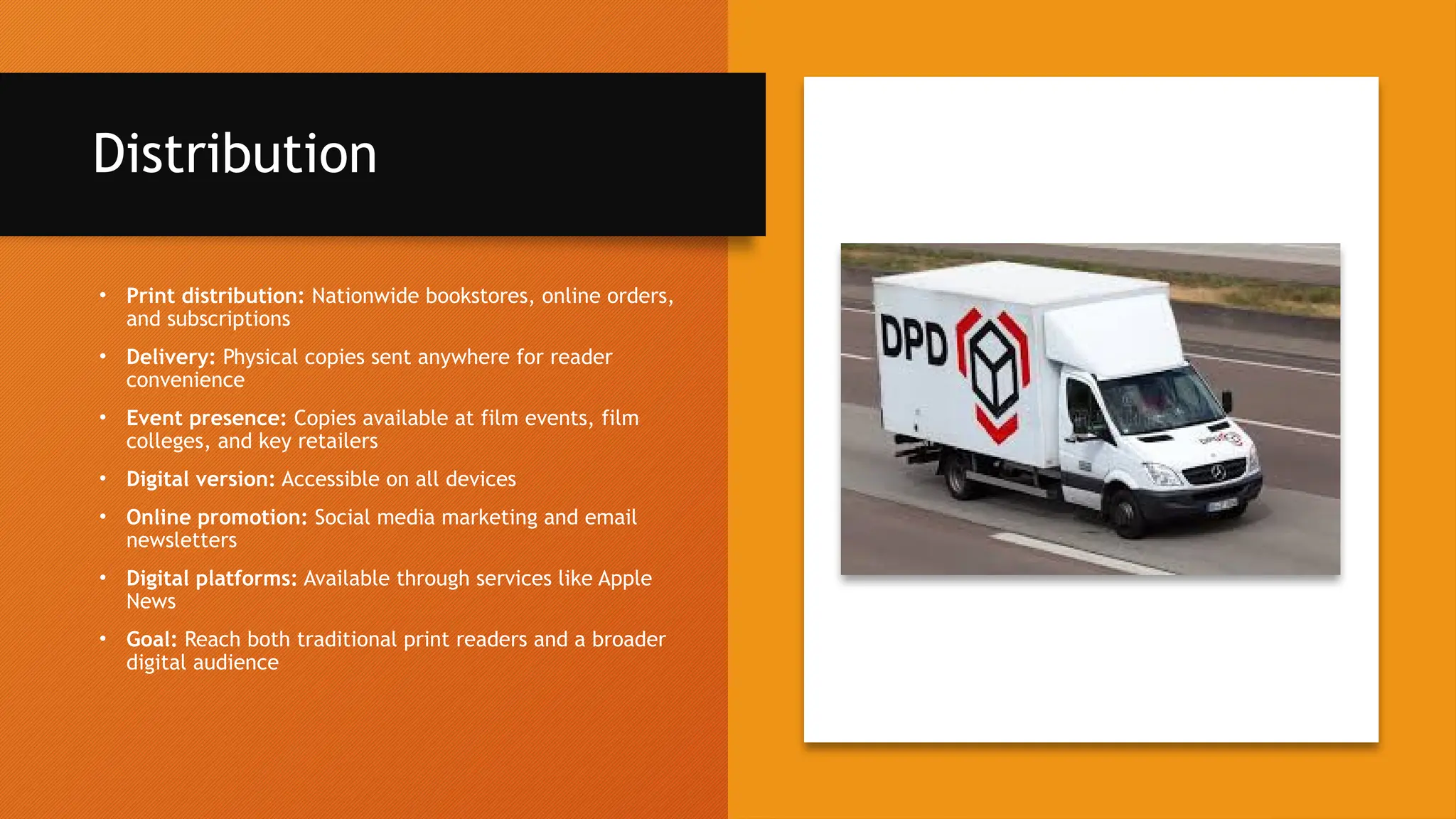 Distribution
• Print distribution: Nationwide bookstores, online orders,
and subscriptions
• Delivery: Physical copies sent anywhere for reader
convenience
• Event presence: Copies available at film events, film
colleges, and key retailers
• Digital version: Accessible on all devices
• Online promotion: Social media marketing and email
newsletters
• Digital platforms: Available through services like Apple
News
• Goal: Reach both traditional print readers and a broader
digital audience
 