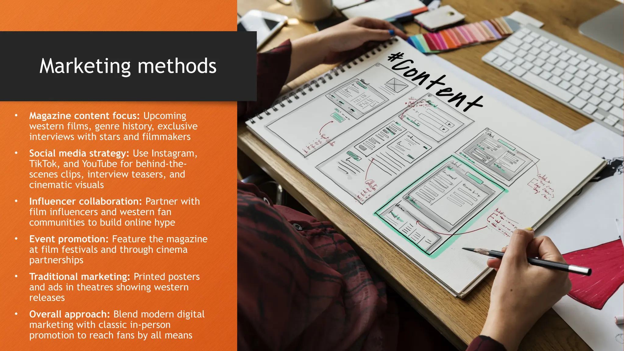 Marketing methods
• Magazine content focus: Upcoming
western films, genre history, exclusive
interviews with stars and filmmakers
• Social media strategy: Use Instagram,
TikTok, and YouTube for behind-the-
scenes clips, interview teasers, and
cinematic visuals
• Influencer collaboration: Partner with
film influencers and western fan
communities to build online hype
• Event promotion: Feature the magazine
at film festivals and through cinema
partnerships
• Traditional marketing: Printed posters
and ads in theatres showing western
releases
• Overall approach: Blend modern digital
marketing with classic in-person
promotion to reach fans by all means
 